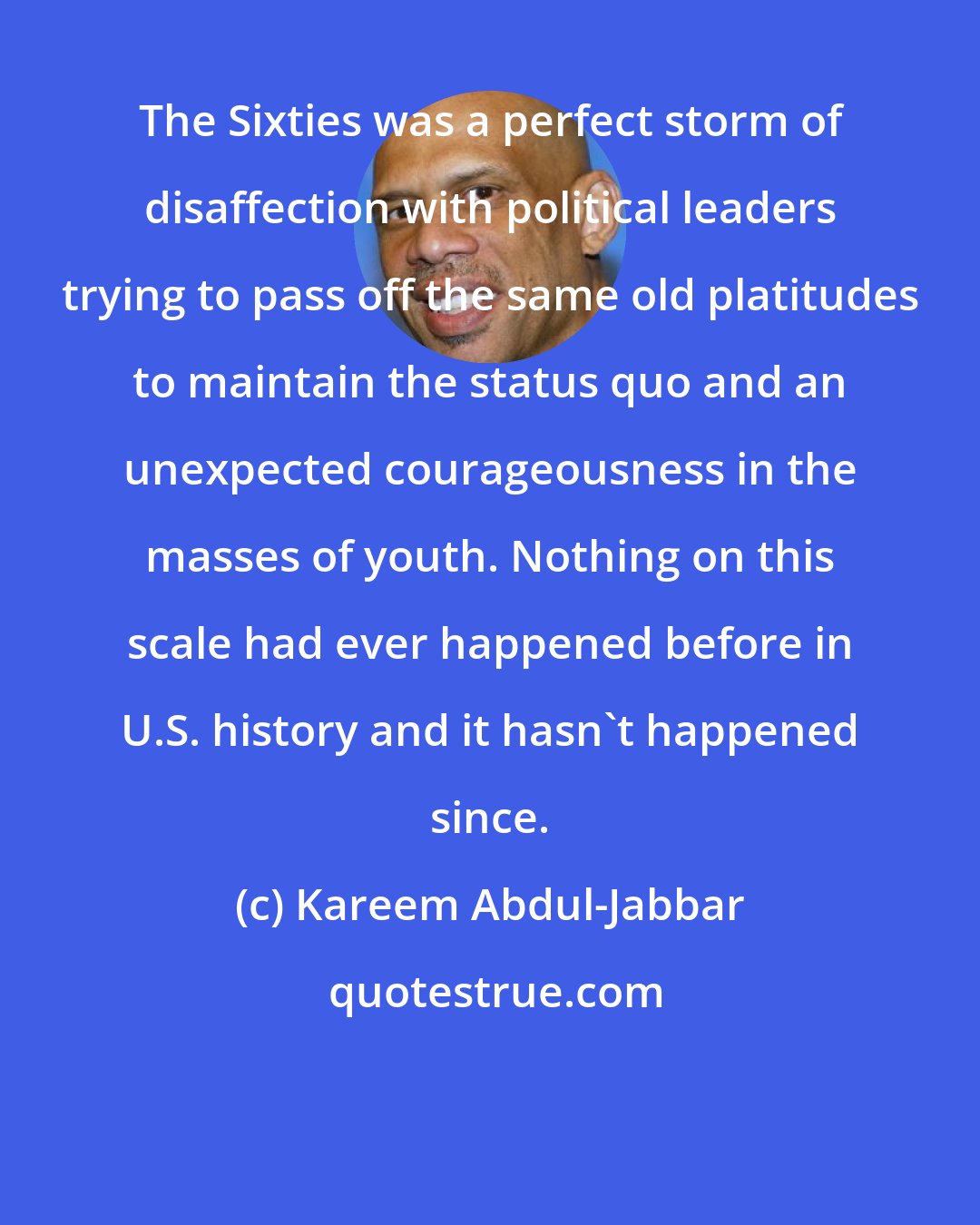 Kareem Abdul-Jabbar: The Sixties was a perfect storm of disaffection with political leaders trying to pass off the same old platitudes to maintain the status quo and an unexpected courageousness in the masses of youth. Nothing on this scale had ever happened before in U.S. history and it hasn't happened since.