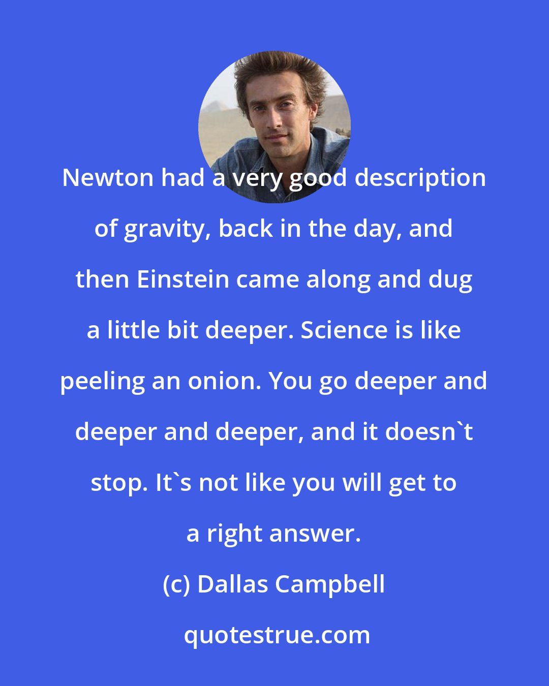 Dallas Campbell: Newton had a very good description of gravity, back in the day, and then Einstein came along and dug a little bit deeper. Science is like peeling an onion. You go deeper and deeper and deeper, and it doesn't stop. It's not like you will get to a right answer.