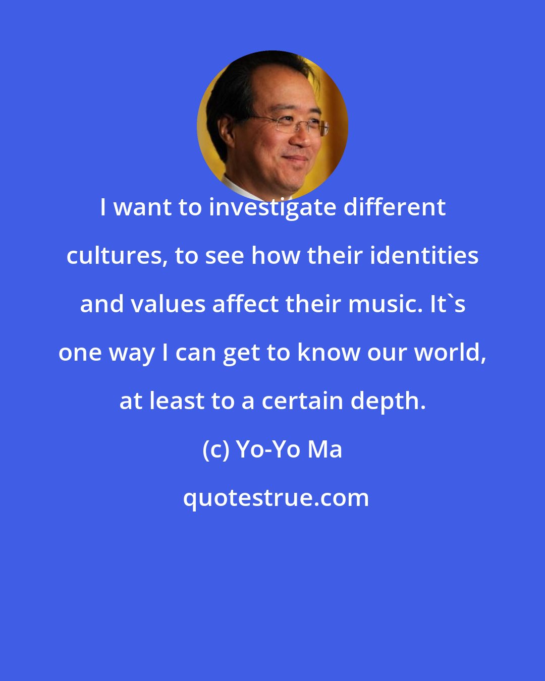 Yo-Yo Ma: I want to investigate different cultures, to see how their identities and values affect their music. It's one way I can get to know our world, at least to a certain depth.