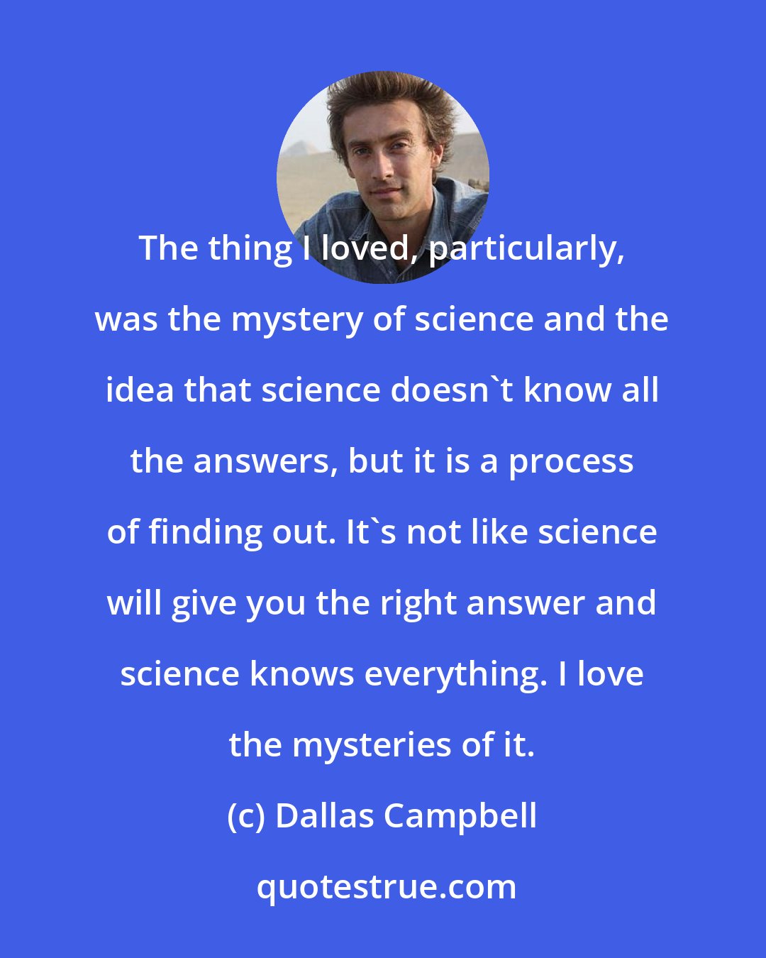 Dallas Campbell: The thing I loved, particularly, was the mystery of science and the idea that science doesn't know all the answers, but it is a process of finding out. It's not like science will give you the right answer and science knows everything. I love the mysteries of it.