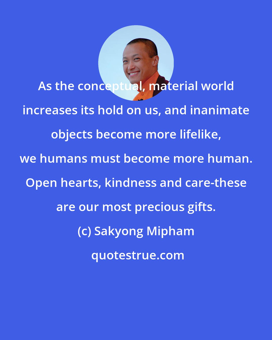 Sakyong Mipham: As the conceptual, material world increases its hold on us, and inanimate objects become more lifelike, we humans must become more human. Open hearts, kindness and care-these are our most precious gifts.