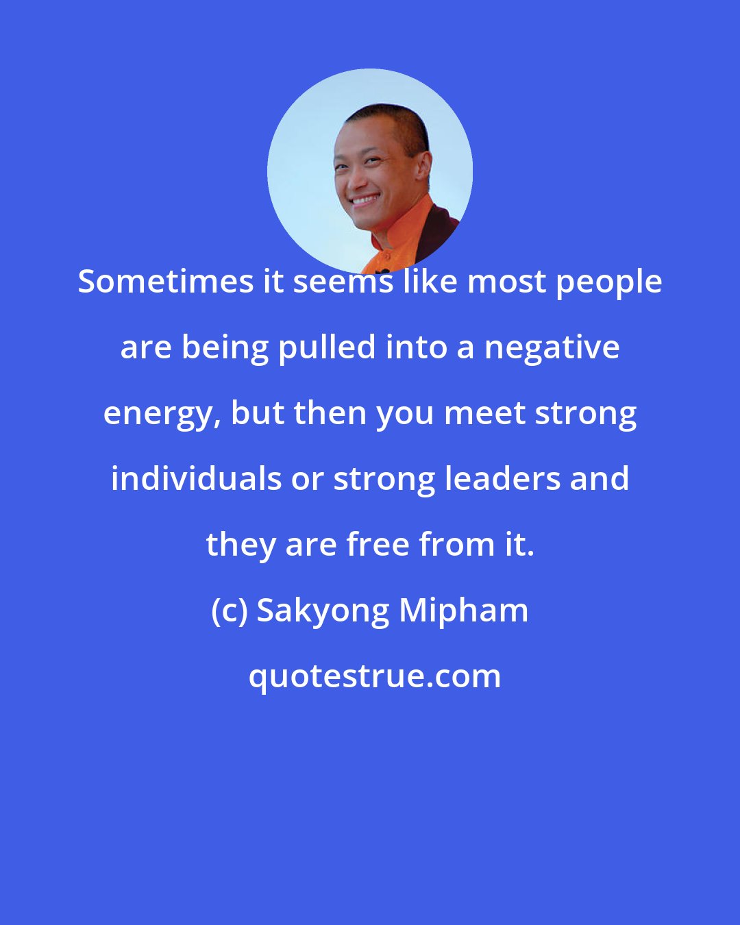 Sakyong Mipham: Sometimes it seems like most people are being pulled into a negative energy, but then you meet strong individuals or strong leaders and they are free from it.