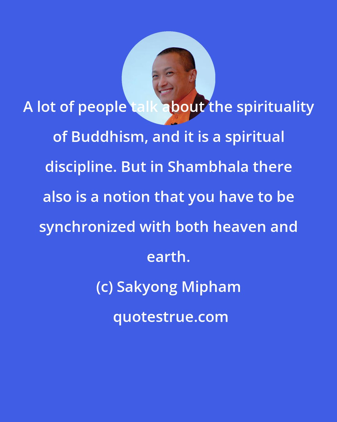 Sakyong Mipham: A lot of people talk about the spirituality of Buddhism, and it is a spiritual discipline. But in Shambhala there also is a notion that you have to be synchronized with both heaven and earth.