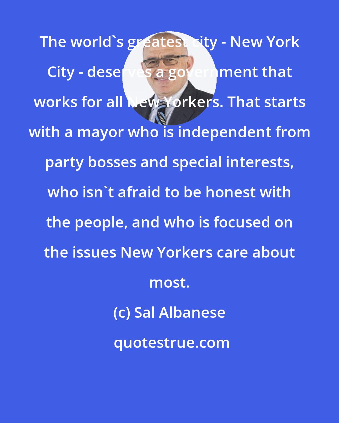 Sal Albanese: The world's greatest city - New York City - deserves a government that works for all New Yorkers. That starts with a mayor who is independent from party bosses and special interests, who isn't afraid to be honest with the people, and who is focused on the issues New Yorkers care about most.