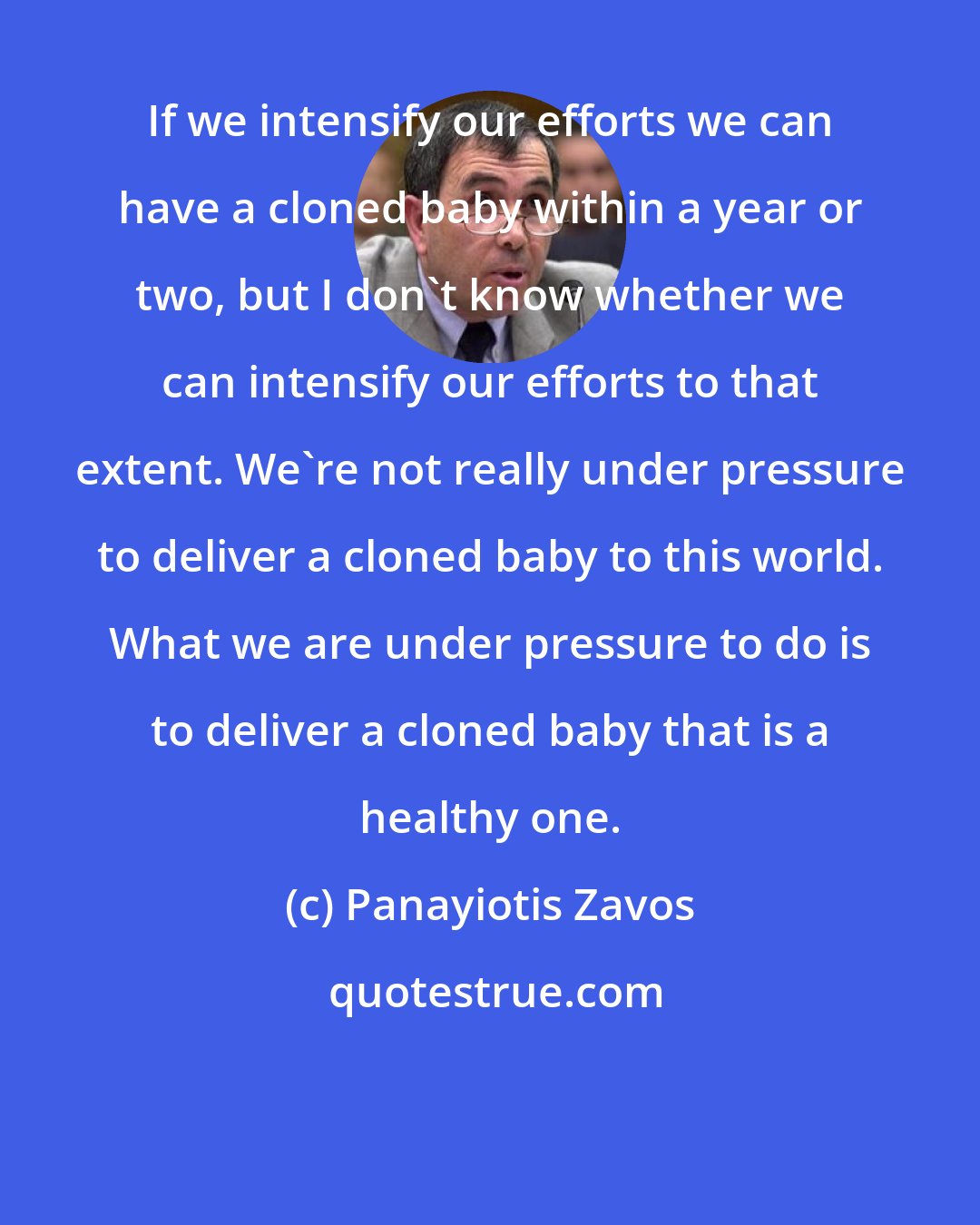 Panayiotis Zavos: If we intensify our efforts we can have a cloned baby within a year or two, but I don't know whether we can intensify our efforts to that extent. We're not really under pressure to deliver a cloned baby to this world. What we are under pressure to do is to deliver a cloned baby that is a healthy one.