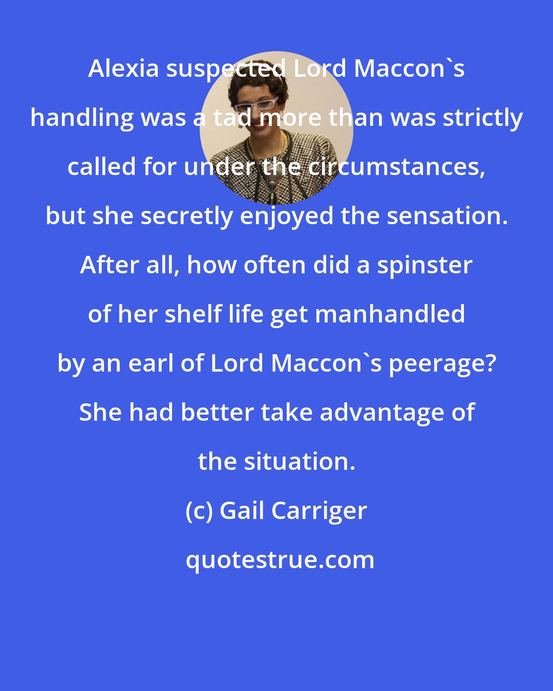 Gail Carriger: Alexia suspected Lord Maccon's handling was a tad more than was strictly called for under the circumstances, but she secretly enjoyed the sensation. After all, how often did a spinster of her shelf life get manhandled by an earl of Lord Maccon's peerage? She had better take advantage of the situation.