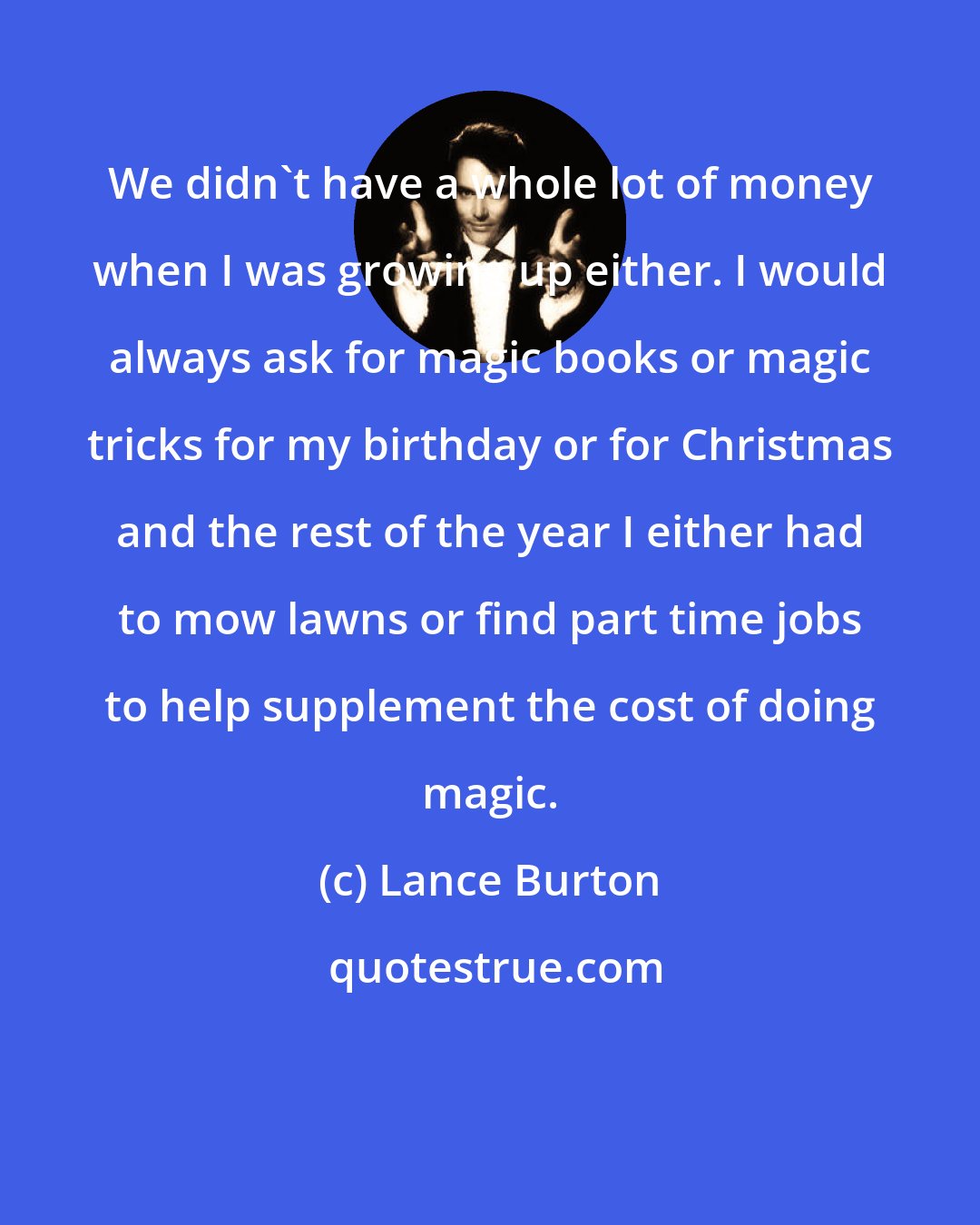 Lance Burton: We didn't have a whole lot of money when I was growing up either. I would always ask for magic books or magic tricks for my birthday or for Christmas and the rest of the year I either had to mow lawns or find part time jobs to help supplement the cost of doing magic.