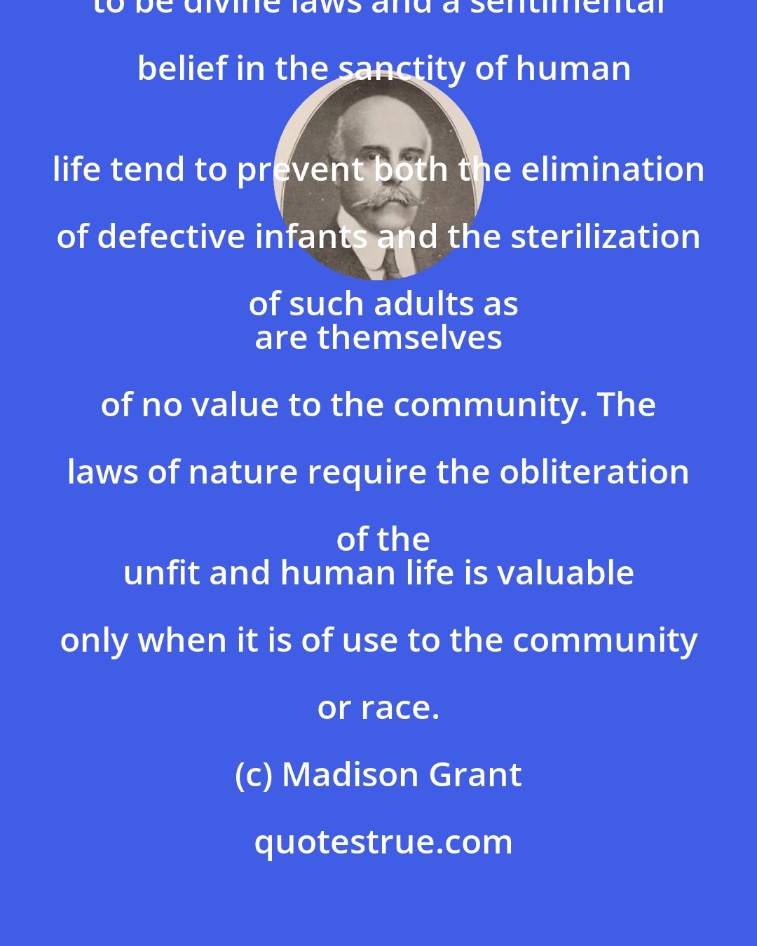 Madison Grant: Mistaken
 regard for what are believed to be divine laws and a sentimental belief in the sanctity of human
 life tend to prevent both the elimination of defective infants and the sterilization of such adults as
 are themselves of no value to the community. The laws of nature require the obliteration of the
 unfit and human life is valuable only when it is of use to the community or race.