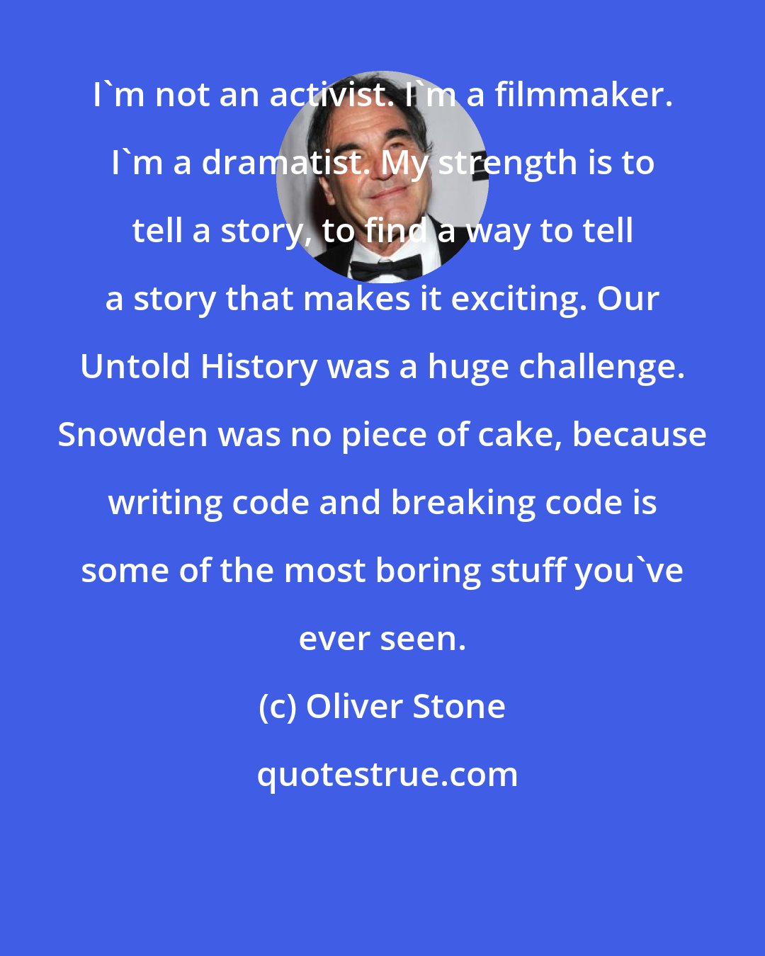 Oliver Stone: I'm not an activist. I'm a filmmaker. I'm a dramatist. My strength is to tell a story, to find a way to tell a story that makes it exciting. Our Untold History was a huge challenge. Snowden was no piece of cake, because writing code and breaking code is some of the most boring stuff you've ever seen.