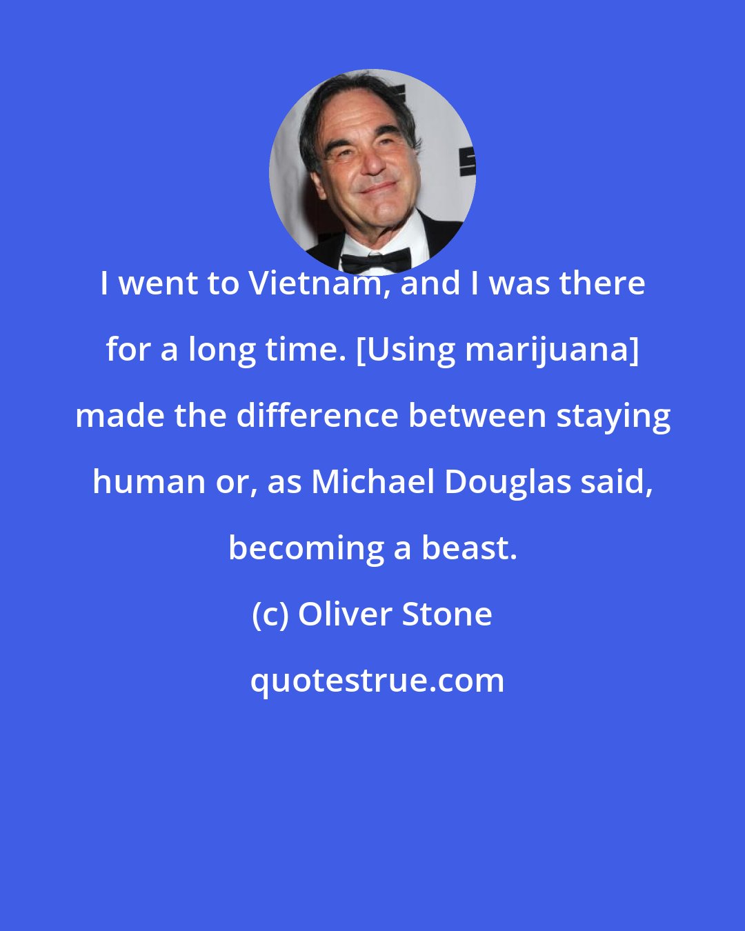Oliver Stone: I went to Vietnam, and I was there for a long time. [Using marijuana] made the difference between staying human or, as Michael Douglas said, becoming a beast.