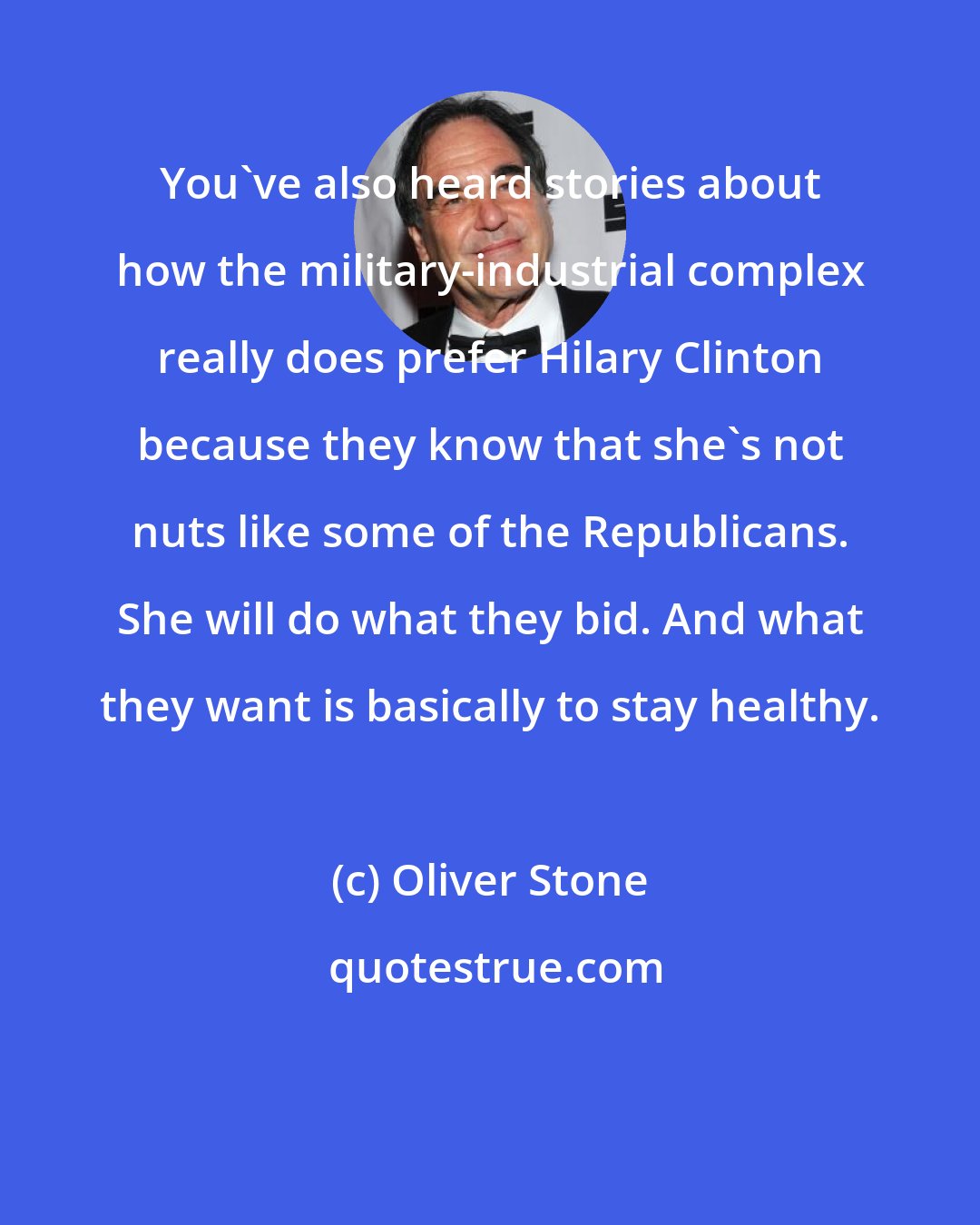 Oliver Stone: You've also heard stories about how the military-industrial complex really does prefer Hilary Clinton because they know that she's not nuts like some of the Republicans. She will do what they bid. And what they want is basically to stay healthy.