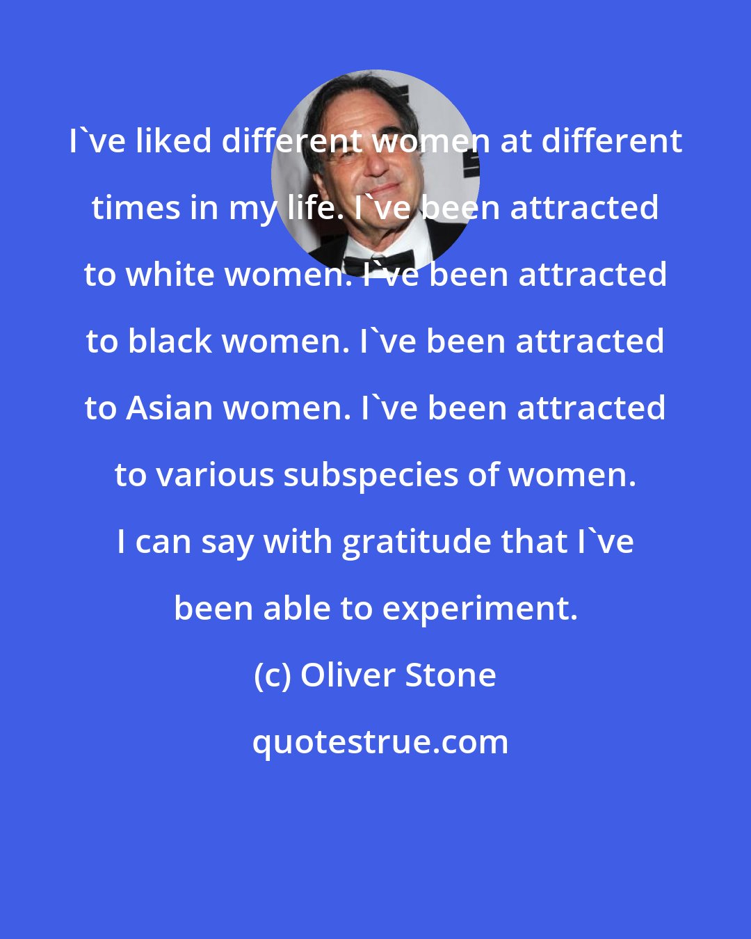 Oliver Stone: I've liked different women at different times in my life. I've been attracted to white women. I've been attracted to black women. I've been attracted to Asian women. I've been attracted to various subspecies of women. I can say with gratitude that I've been able to experiment.