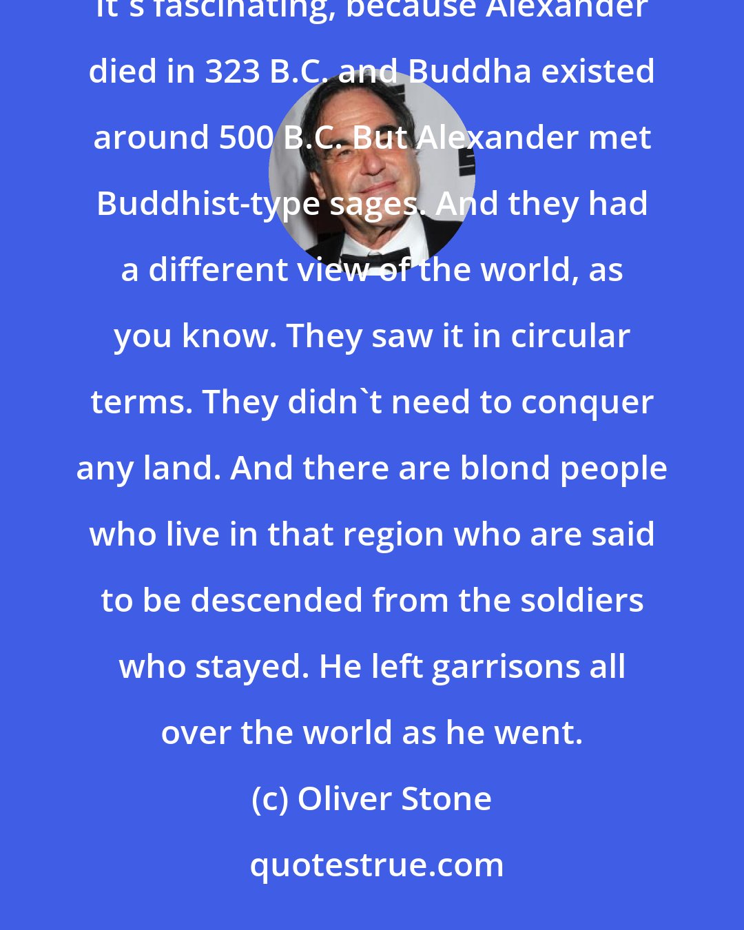 Oliver Stone: There is a Greco-Buddhist school of architecture and sculpture that you find everywhere in the world. It's fascinating, because Alexander died in 323 B.C. and Buddha existed around 500 B.C. But Alexander met Buddhist-type sages. And they had a different view of the world, as you know. They saw it in circular terms. They didn't need to conquer any land. And there are blond people who live in that region who are said to be descended from the soldiers who stayed. He left garrisons all over the world as he went.