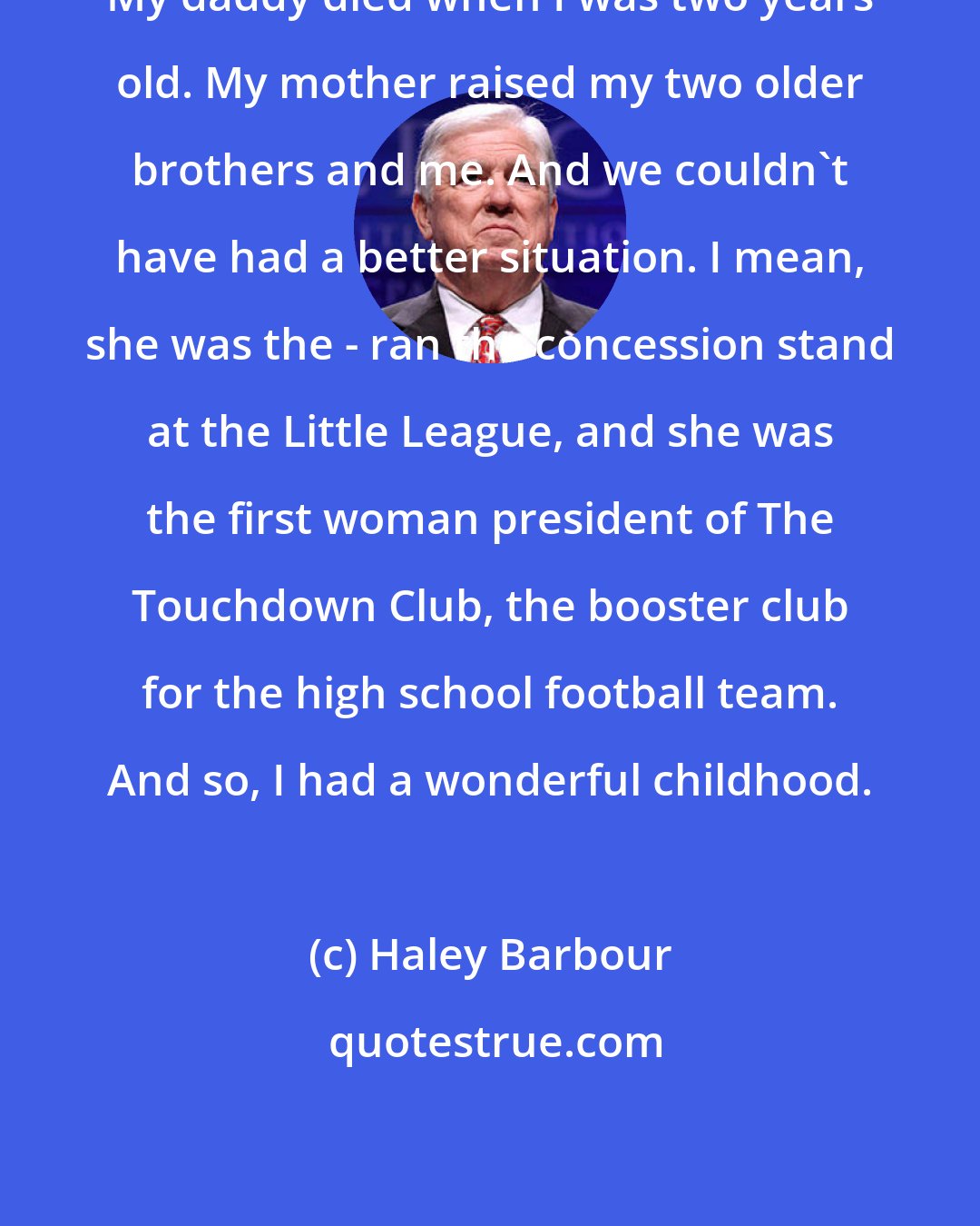 Haley Barbour: My daddy died when I was two years old. My mother raised my two older brothers and me. And we couldn't have had a better situation. I mean, she was the - ran the concession stand at the Little League, and she was the first woman president of The Touchdown Club, the booster club for the high school football team. And so, I had a wonderful childhood.