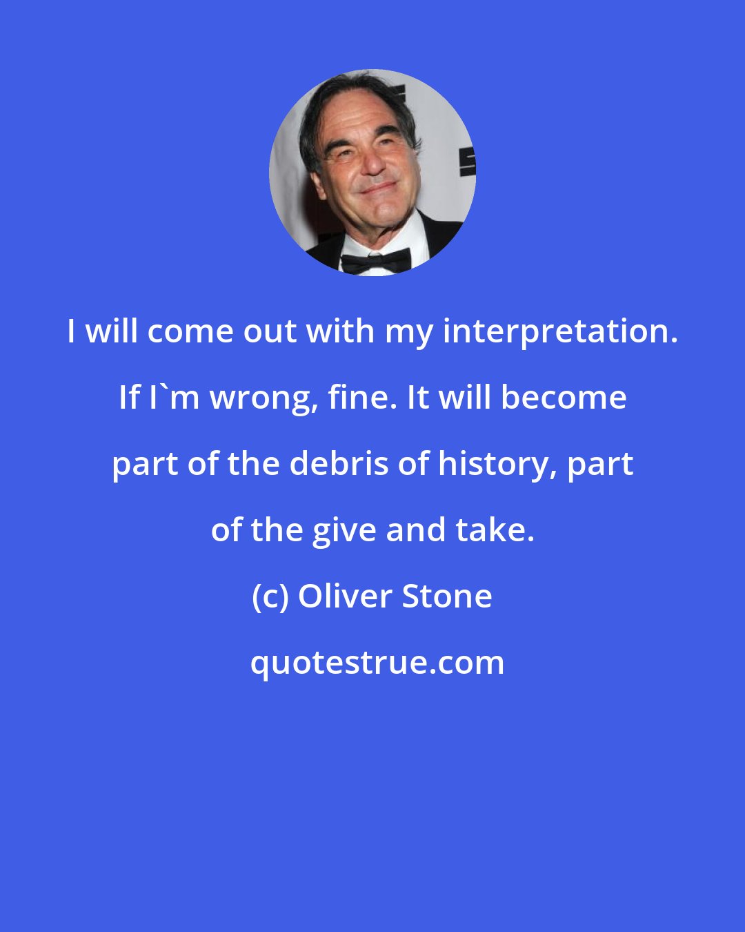 Oliver Stone: I will come out with my interpretation. If I'm wrong, fine. It will become part of the debris of history, part of the give and take.