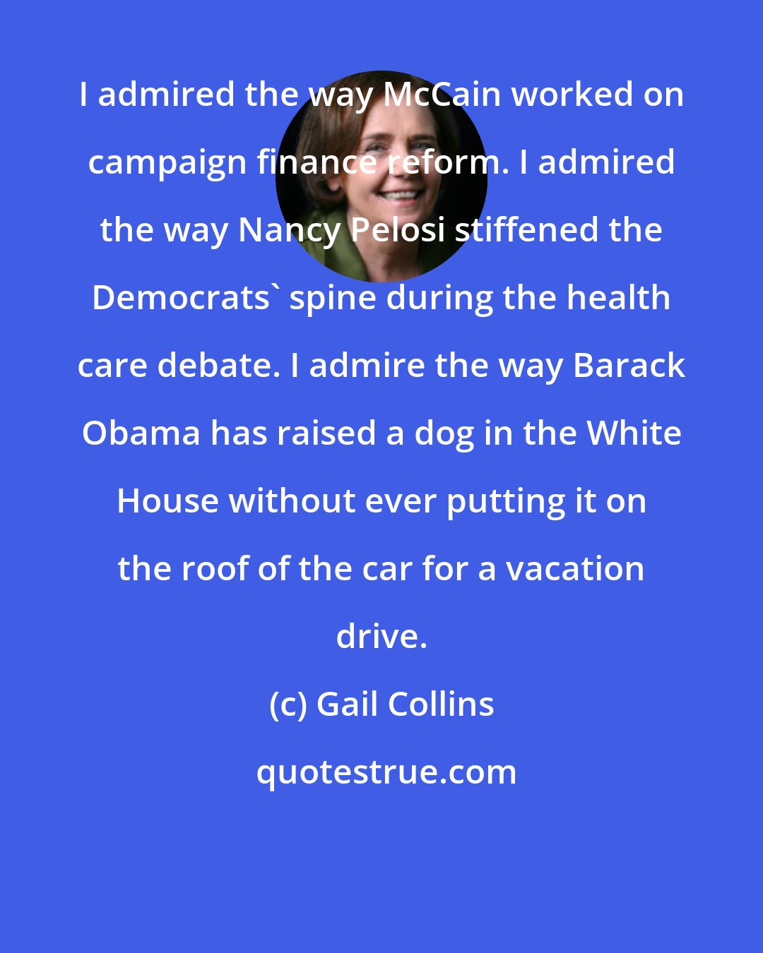 Gail Collins: I admired the way McCain worked on campaign finance reform. I admired the way Nancy Pelosi stiffened the Democrats' spine during the health care debate. I admire the way Barack Obama has raised a dog in the White House without ever putting it on the roof of the car for a vacation drive.