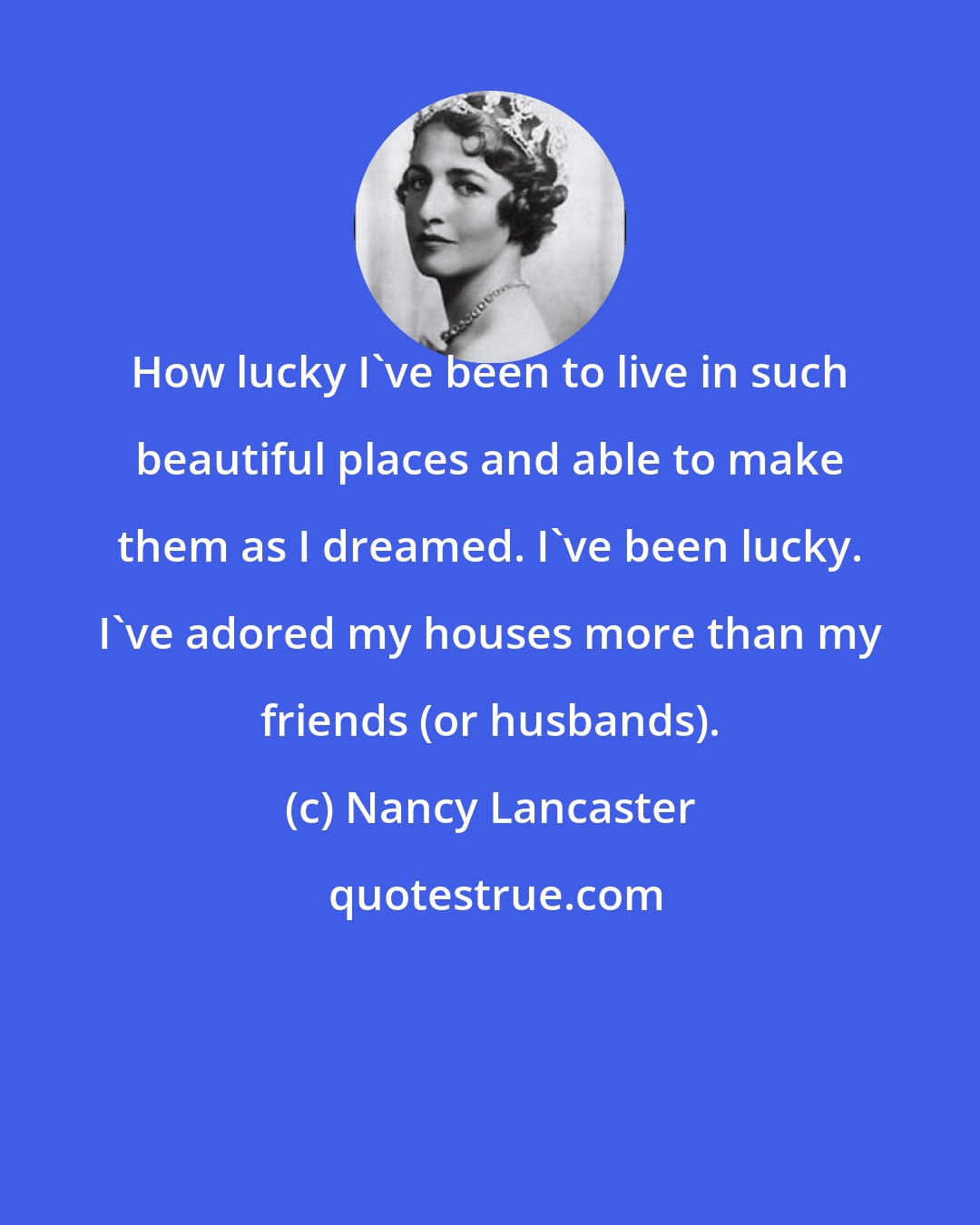 Nancy Lancaster: How lucky I've been to live in such beautiful places and able to make them as I dreamed. I've been lucky. I've adored my houses more than my friends (or husbands).