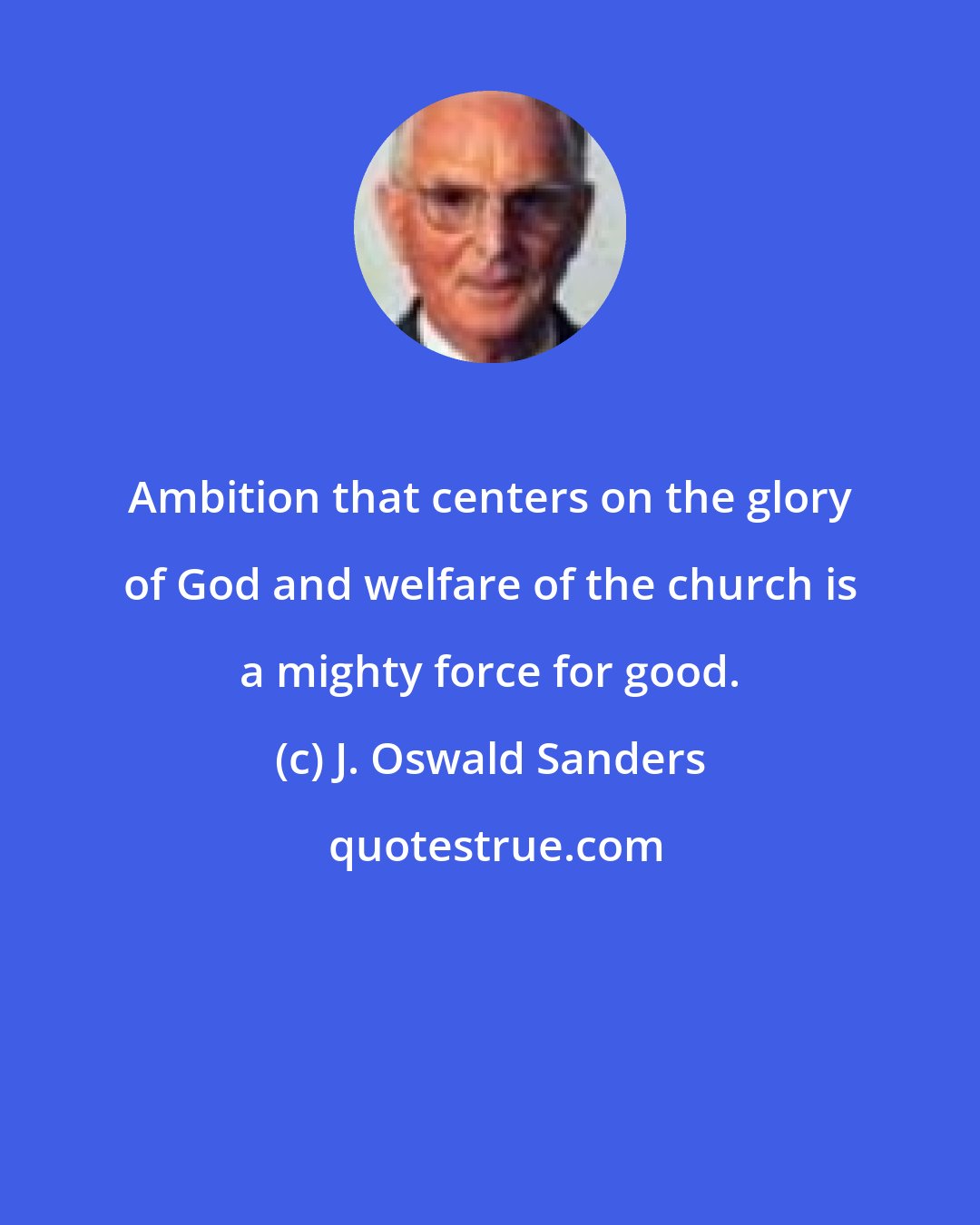 J. Oswald Sanders: Ambition that centers on the glory of God and welfare of the church is a mighty force for good.