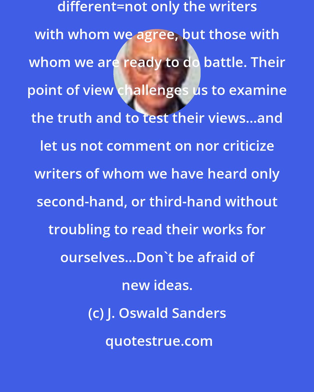 J. Oswald Sanders: We should always aim to read something different=not only the writers with whom we agree, but those with whom we are ready to do battle. Their point of view challenges us to examine the truth and to test their views...and let us not comment on nor criticize writers of whom we have heard only second-hand, or third-hand without troubling to read their works for ourselves...Don't be afraid of new ideas.