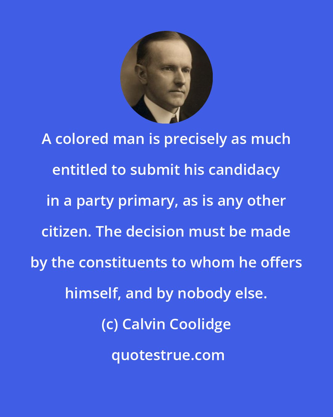 Calvin Coolidge: A colored man is precisely as much entitled to submit his candidacy in a party primary, as is any other citizen. The decision must be made by the constituents to whom he offers himself, and by nobody else.