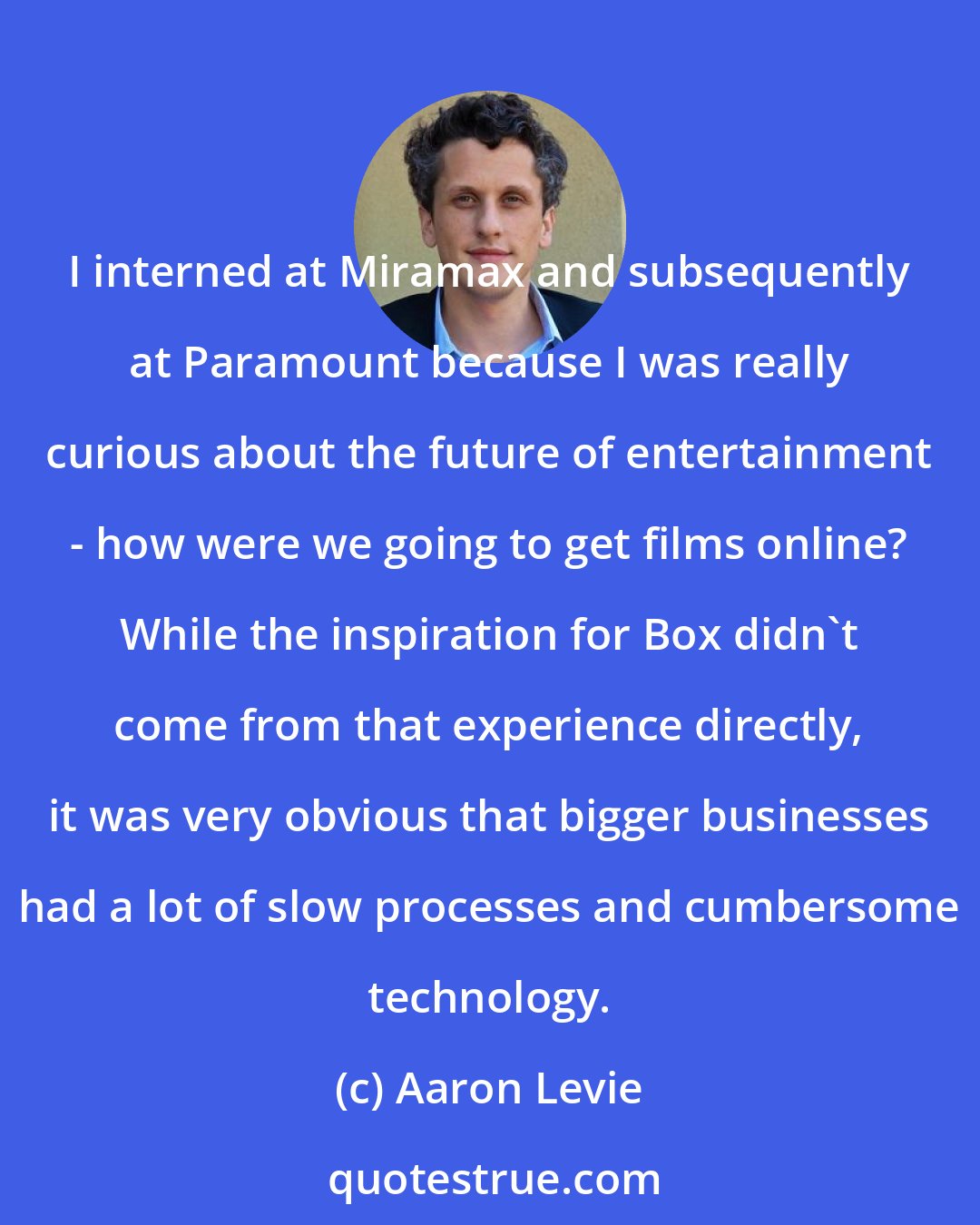 Aaron Levie: I interned at Miramax and subsequently at Paramount because I was really curious about the future of entertainment - how were we going to get films online? While the inspiration for Box didn't come from that experience directly, it was very obvious that bigger businesses had a lot of slow processes and cumbersome technology.