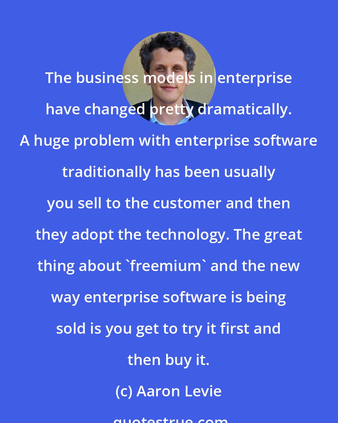 Aaron Levie: The business models in enterprise have changed pretty dramatically. A huge problem with enterprise software traditionally has been usually you sell to the customer and then they adopt the technology. The great thing about 'freemium' and the new way enterprise software is being sold is you get to try it first and then buy it.