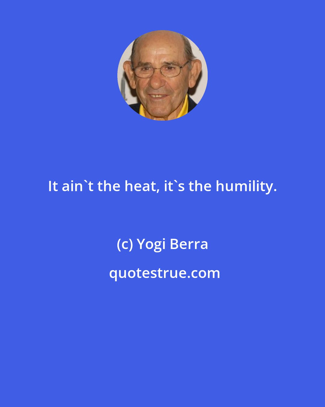Yogi Berra: It ain't the heat, it's the humility.