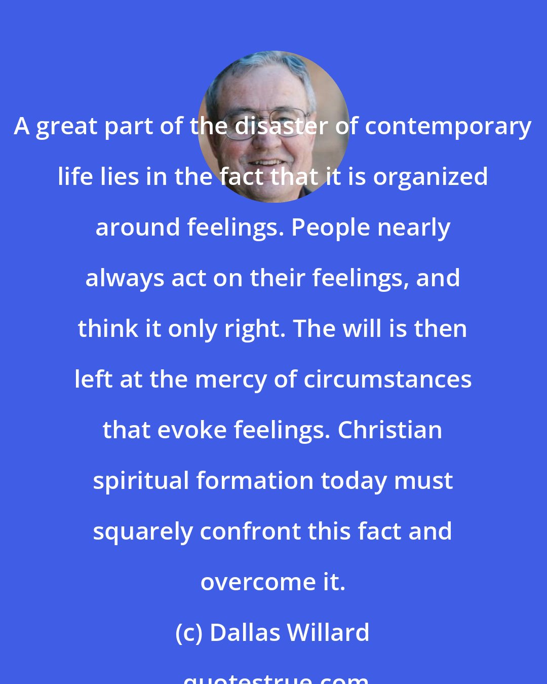 Dallas Willard: A great part of the disaster of contemporary life lies in the fact that it is organized around feelings. People nearly always act on their feelings, and think it only right. The will is then left at the mercy of circumstances that evoke feelings. Christian spiritual formation today must squarely confront this fact and overcome it.