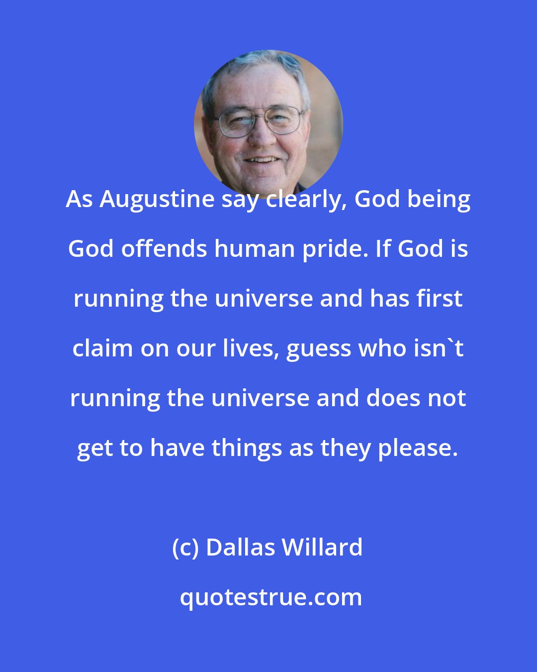Dallas Willard: As Augustine say clearly, God being God offends human pride. If God is running the universe and has first claim on our lives, guess who isn't running the universe and does not get to have things as they please.