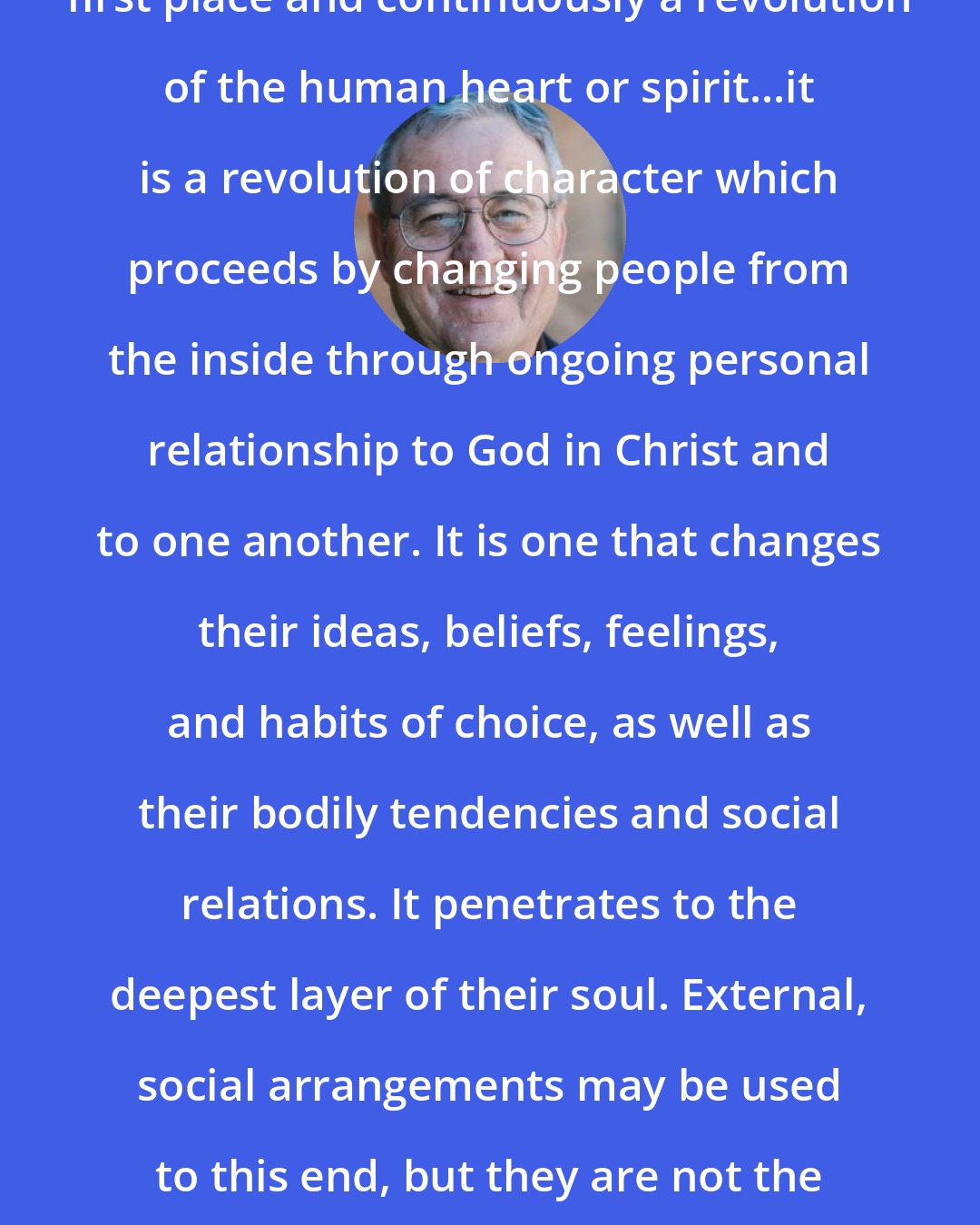Dallas Willard: The revolution of Jesus is in the first place and continuously a revolution of the human heart or spirit...it is a revolution of character which proceeds by changing people from the inside through ongoing personal relationship to God in Christ and to one another. It is one that changes their ideas, beliefs, feelings, and habits of choice, as well as their bodily tendencies and social relations. It penetrates to the deepest layer of their soul. External, social arrangements may be used to this end, but they are not the end, nor are they a fundamental part of the means