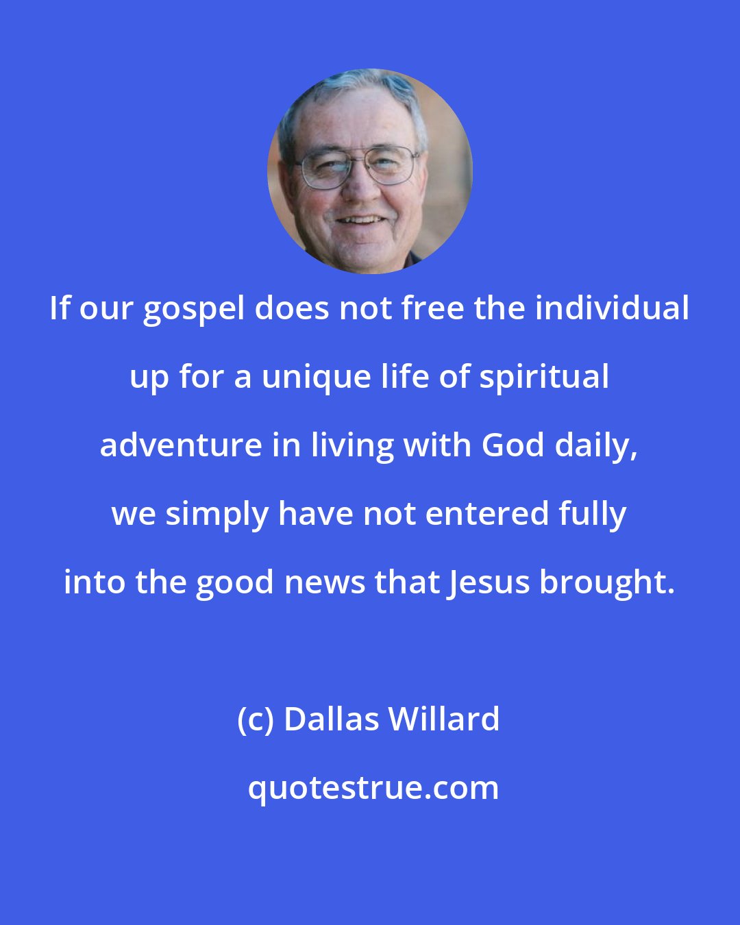 Dallas Willard: If our gospel does not free the individual up for a unique life of spiritual adventure in living with God daily, we simply have not entered fully into the good news that Jesus brought.