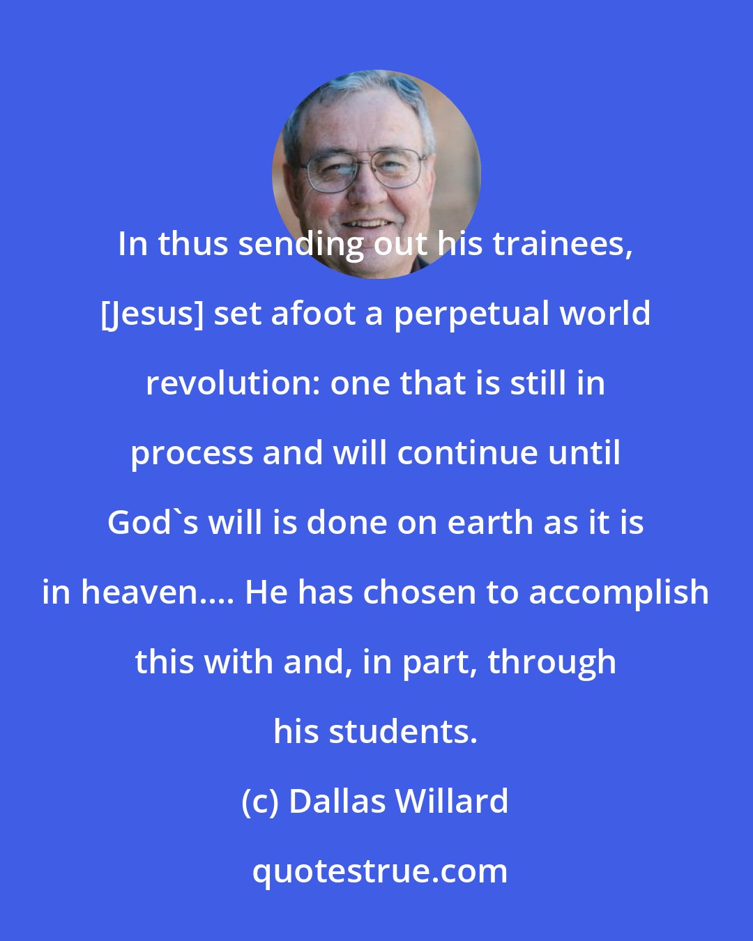 Dallas Willard: In thus sending out his trainees, [Jesus] set afoot a perpetual world revolution: one that is still in process and will continue until God's will is done on earth as it is in heaven.... He has chosen to accomplish this with and, in part, through his students.