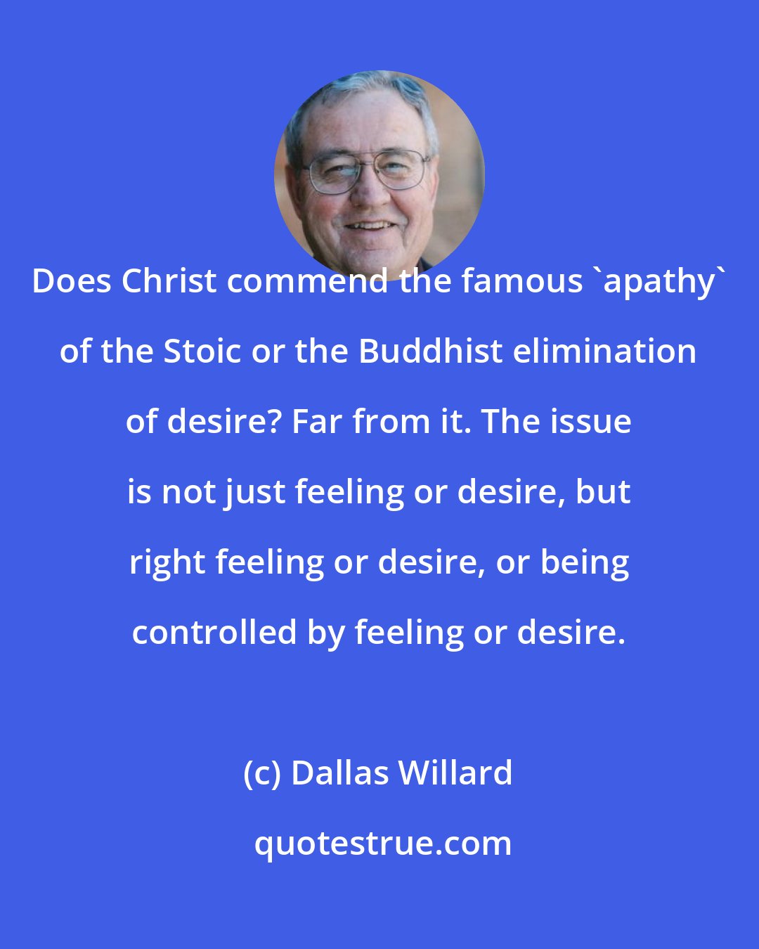 Dallas Willard: Does Christ commend the famous 'apathy' of the Stoic or the Buddhist elimination of desire? Far from it. The issue is not just feeling or desire, but right feeling or desire, or being controlled by feeling or desire.