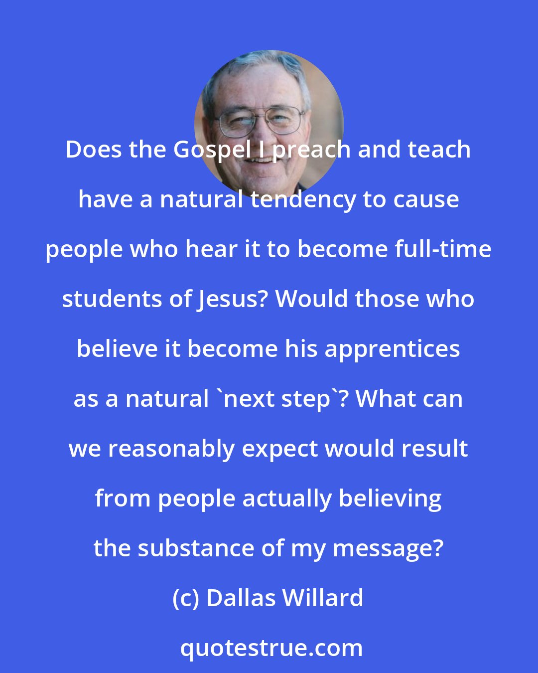 Dallas Willard: Does the Gospel I preach and teach have a natural tendency to cause people who hear it to become full-time students of Jesus? Would those who believe it become his apprentices as a natural 'next step'? What can we reasonably expect would result from people actually believing the substance of my message?