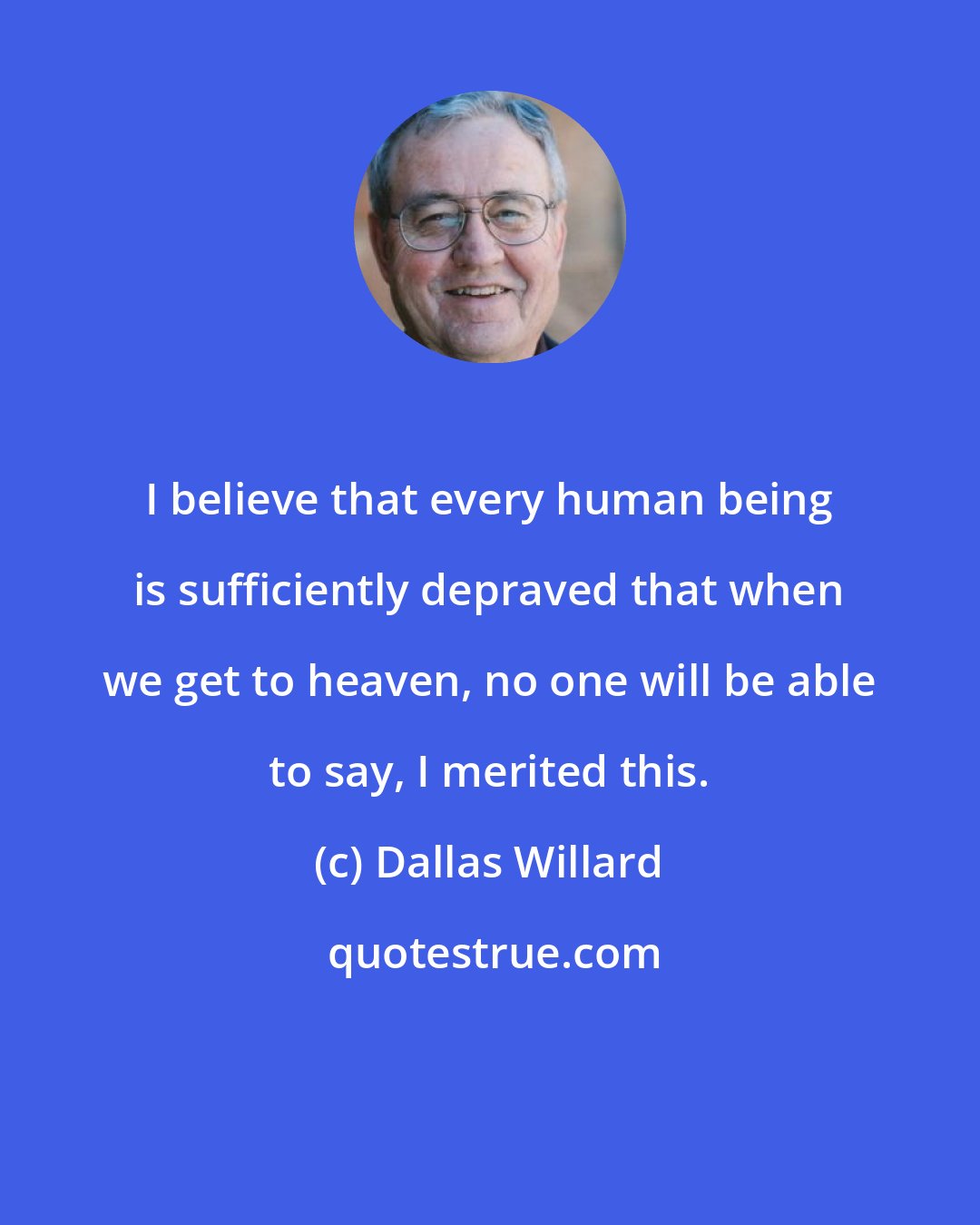 Dallas Willard: I believe that every human being is sufficiently depraved that when we get to heaven, no one will be able to say, I merited this.
