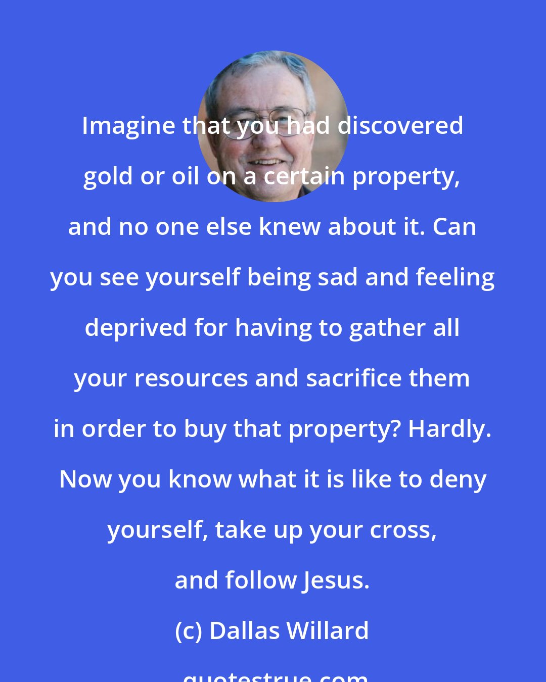 Dallas Willard: Imagine that you had discovered gold or oil on a certain property, and no one else knew about it. Can you see yourself being sad and feeling deprived for having to gather all your resources and sacrifice them in order to buy that property? Hardly. Now you know what it is like to deny yourself, take up your cross, and follow Jesus.