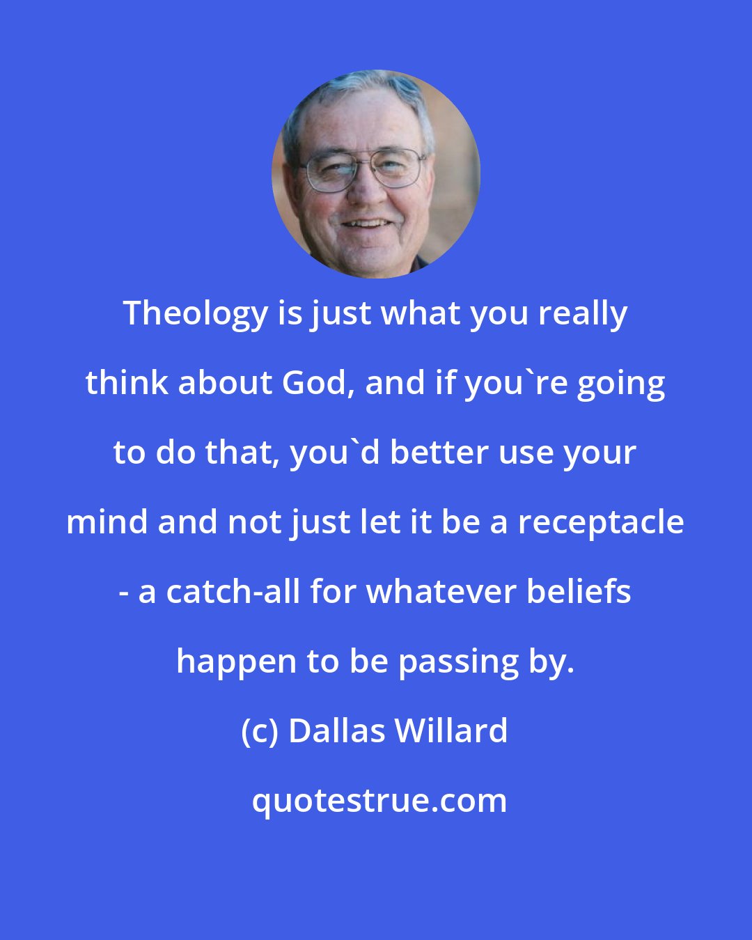 Dallas Willard: Theology is just what you really think about God, and if you're going to do that, you'd better use your mind and not just let it be a receptacle - a catch-all for whatever beliefs happen to be passing by.