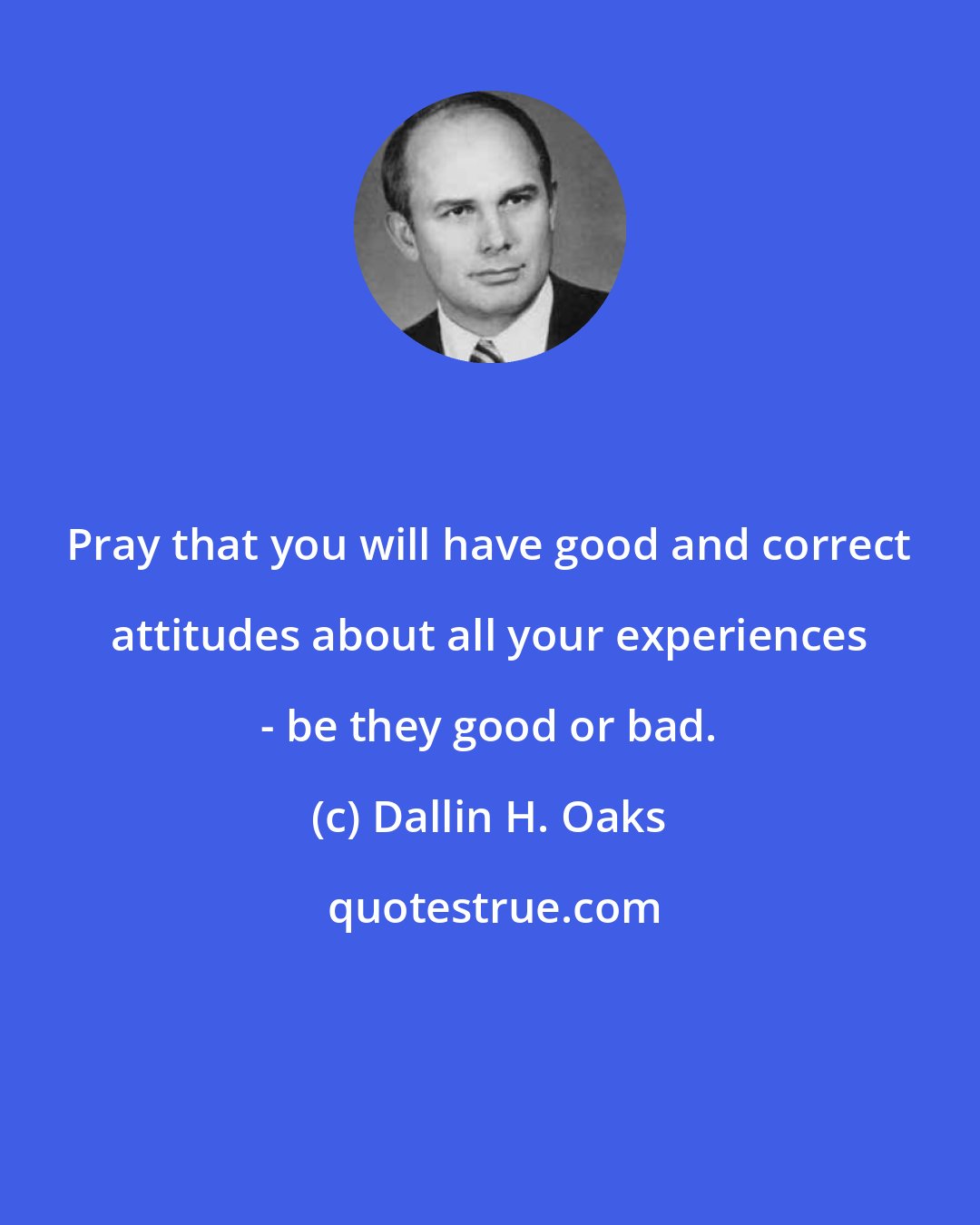 Dallin H. Oaks: Pray that you will have good and correct attitudes about all your experiences - be they good or bad.