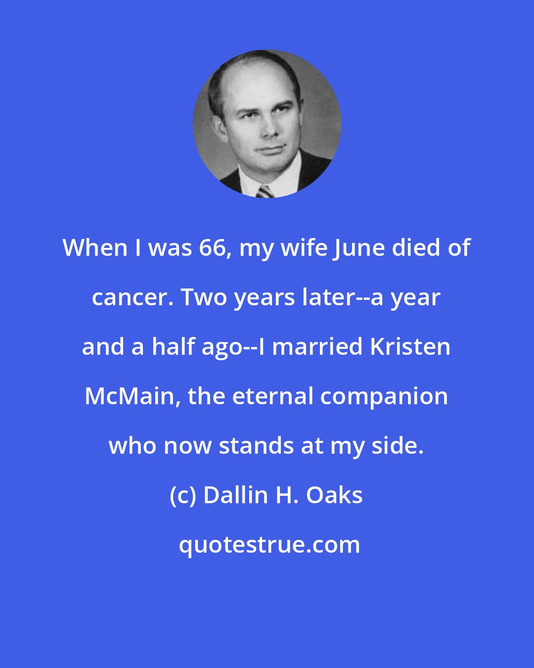 Dallin H. Oaks: When I was 66, my wife June died of cancer. Two years later--a year and a half ago--I married Kristen McMain, the eternal companion who now stands at my side.