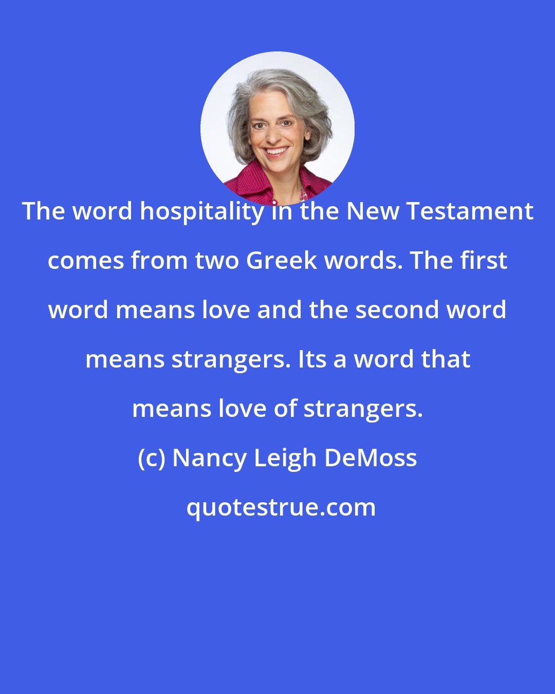 Nancy Leigh DeMoss: The word hospitality in the New Testament comes from two Greek words. The first word means love and the second word means strangers. Its a word that means love of strangers.