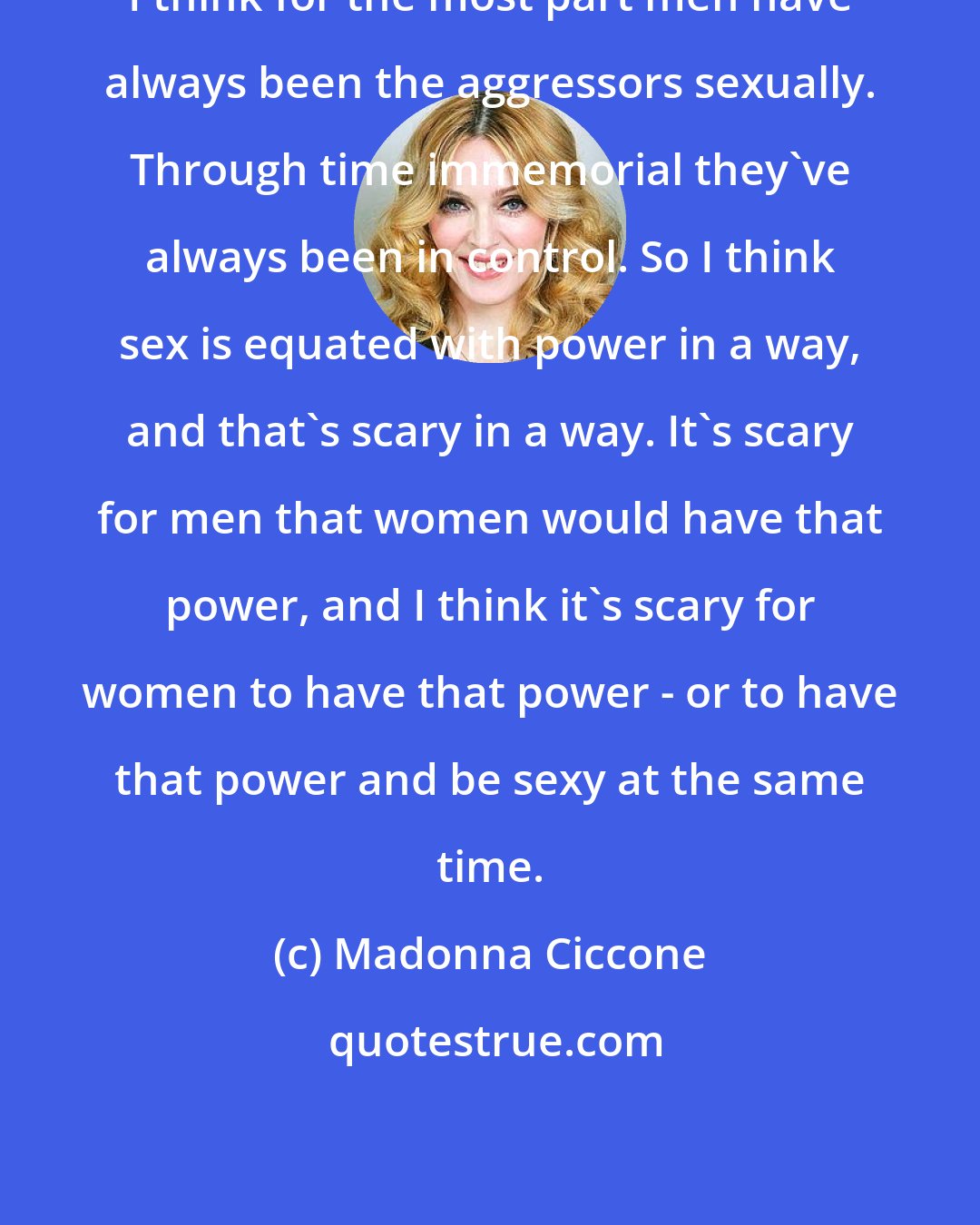 Madonna Ciccone: I think for the most part men have always been the aggressors sexually. Through time immemorial they've always been in control. So I think sex is equated with power in a way, and that's scary in a way. It's scary for men that women would have that power, and I think it's scary for women to have that power - or to have that power and be sexy at the same time.