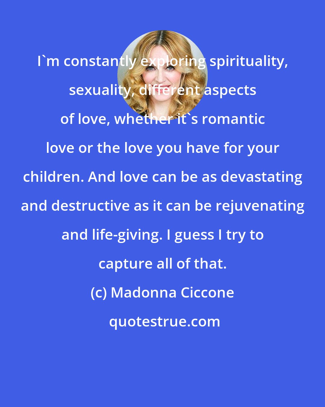 Madonna Ciccone: I'm constantly exploring spirituality, sexuality, different aspects of love, whether it's romantic love or the love you have for your children. And love can be as devastating and destructive as it can be rejuvenating and life-giving. I guess I try to capture all of that.