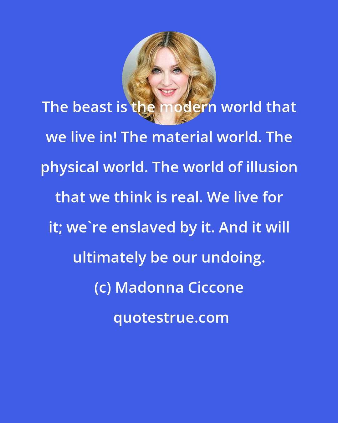 Madonna Ciccone: The beast is the modern world that we live in! The material world. The physical world. The world of illusion that we think is real. We live for it; we're enslaved by it. And it will ultimately be our undoing.