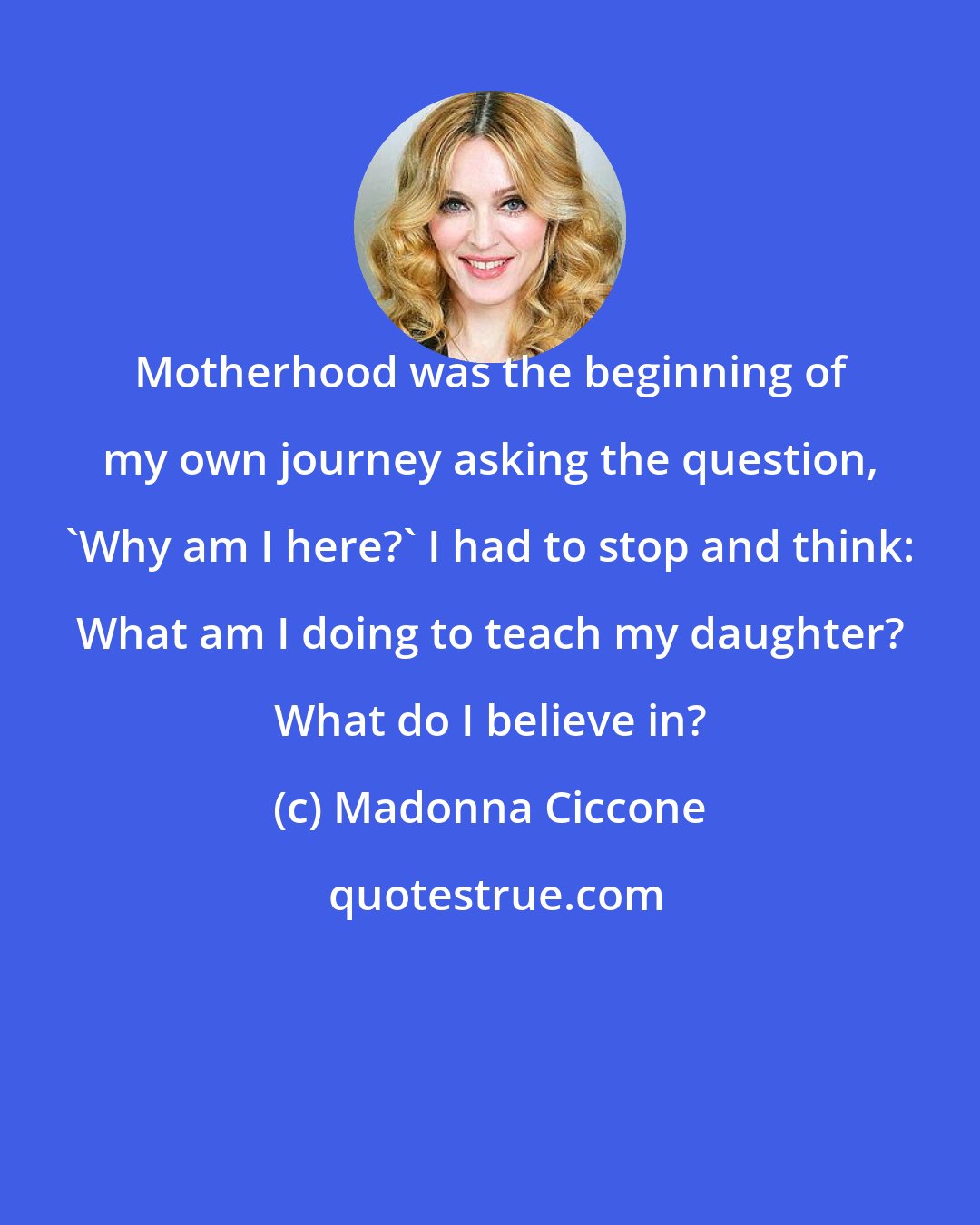 Madonna Ciccone: Motherhood was the beginning of my own journey asking the question, 'Why am I here?' I had to stop and think: What am I doing to teach my daughter? What do I believe in?