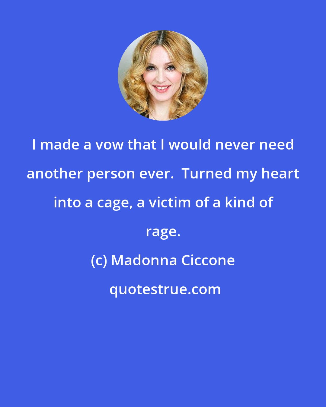 Madonna Ciccone: I made a vow that I would never need another person ever.  Turned my heart into a cage, a victim of a kind of rage.