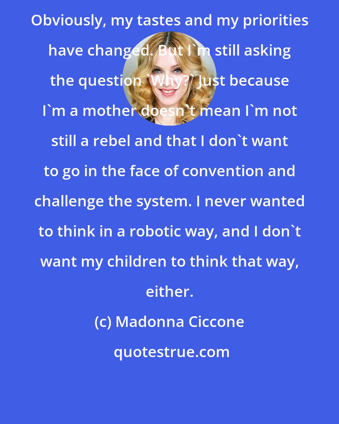 Madonna Ciccone: Obviously, my tastes and my priorities have changed. But I'm still asking the question 'Why?' Just because I'm a mother doesn't mean I'm not still a rebel and that I don't want to go in the face of convention and challenge the system. I never wanted to think in a robotic way, and I don't want my children to think that way, either.