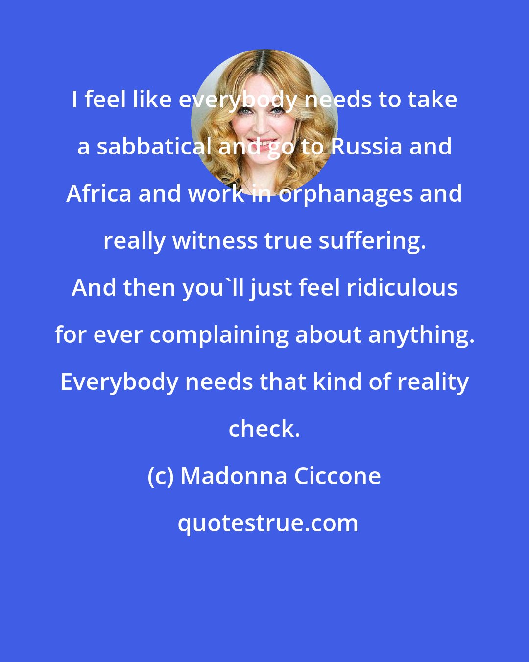 Madonna Ciccone: I feel like everybody needs to take a sabbatical and go to Russia and Africa and work in orphanages and really witness true suffering. And then you'll just feel ridiculous for ever complaining about anything. Everybody needs that kind of reality check.