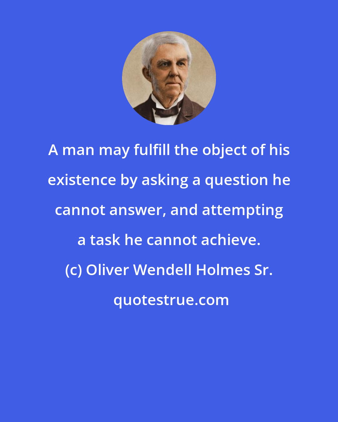 Oliver Wendell Holmes Sr.: A man may fulfill the object of his existence by asking a question he cannot answer, and attempting a task he cannot achieve.