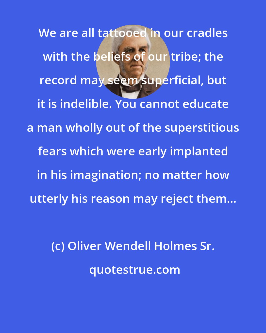 Oliver Wendell Holmes Sr.: We are all tattooed in our cradles with the beliefs of our tribe; the record may seem superficial, but it is indelible. You cannot educate a man wholly out of the superstitious fears which were early implanted in his imagination; no matter how utterly his reason may reject them...