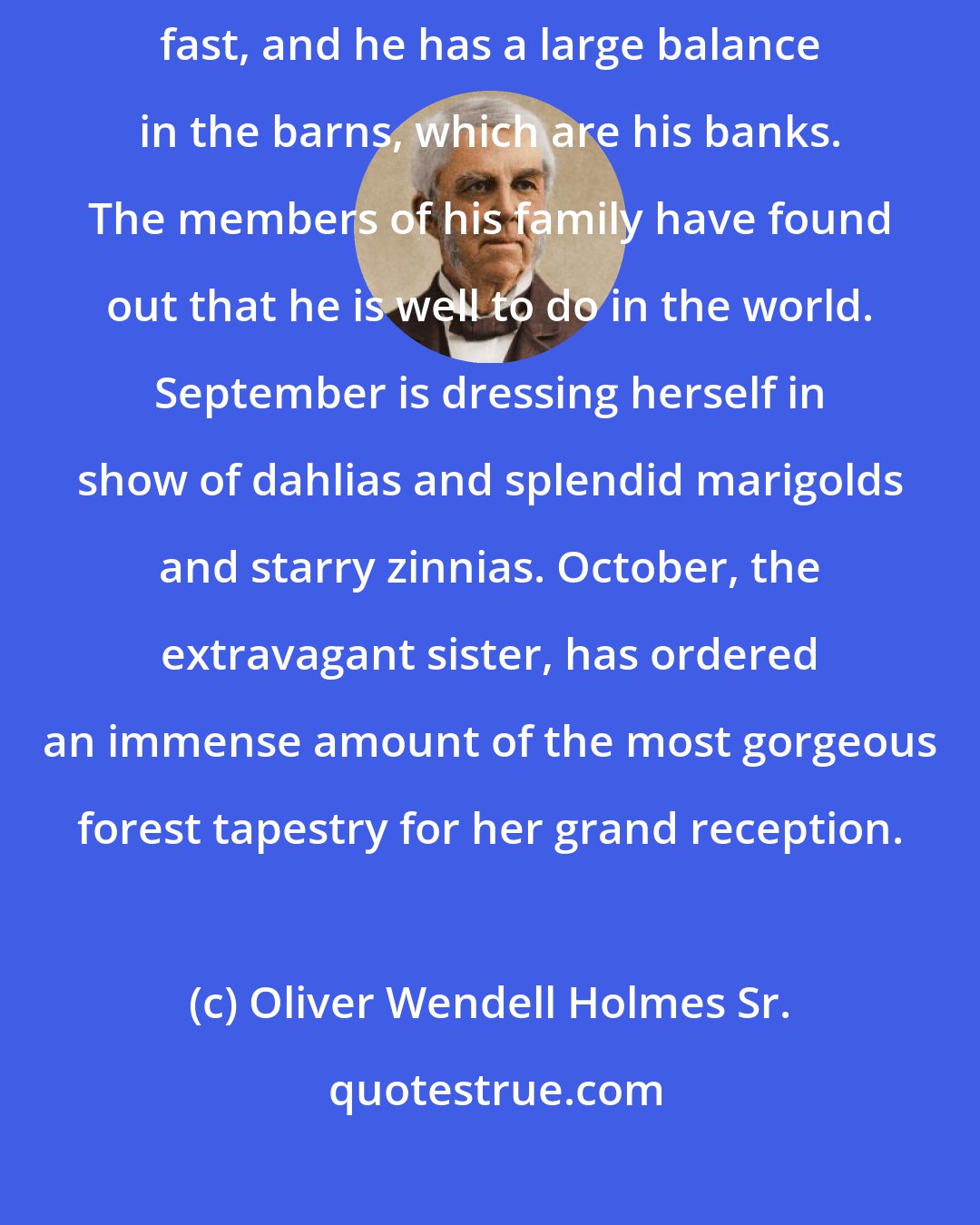 Oliver Wendell Holmes Sr.: The year is getting to feel rich, for his golden fruits are ripening fast, and he has a large balance in the barns, which are his banks. The members of his family have found out that he is well to do in the world. September is dressing herself in show of dahlias and splendid marigolds and starry zinnias. October, the extravagant sister, has ordered an immense amount of the most gorgeous forest tapestry for her grand reception.